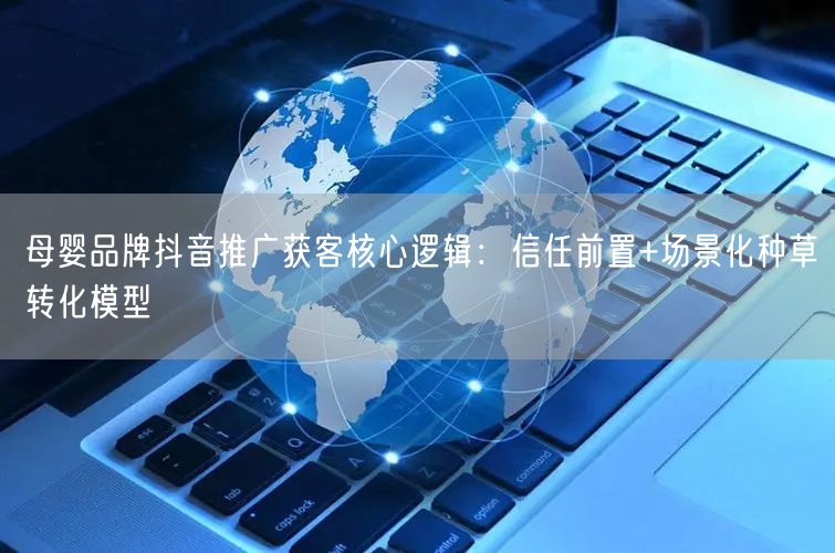 母婴品牌抖音推广获客核心逻辑：信任前置+场景化种草转化模型