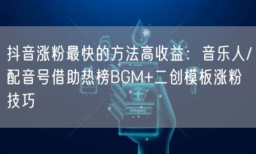 抖音涨粉最快的方法高收益：音乐人/配音号借助热榜BGM+二创模板涨粉技巧