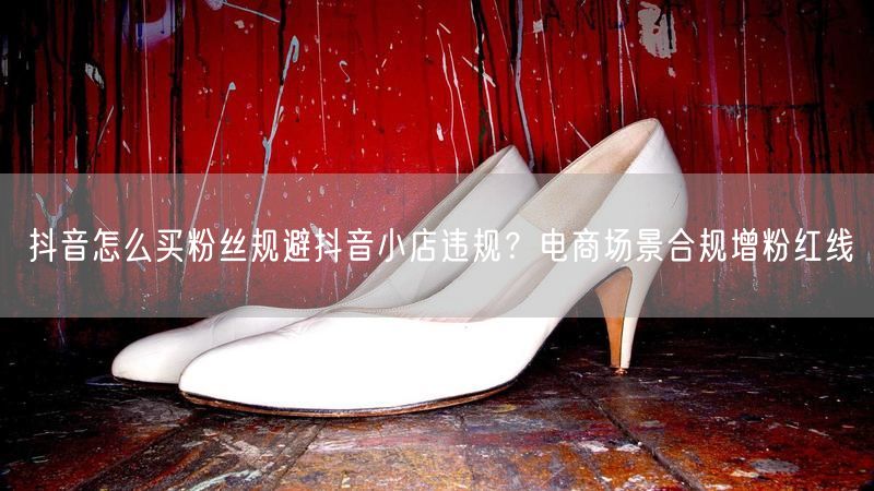 抖音怎么买粉丝规避抖音小店违规？电商场景合规增粉红线
