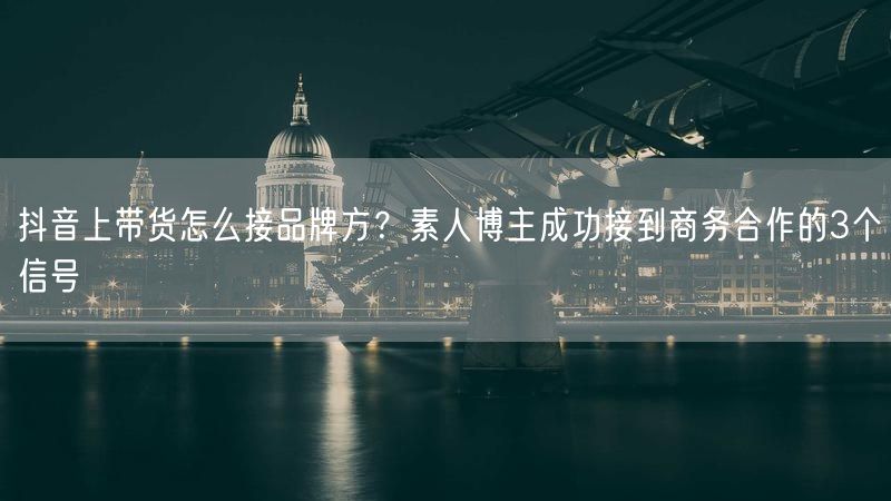 抖音上带货怎么接品牌方？素人博主成功接到商务合作的3个信号