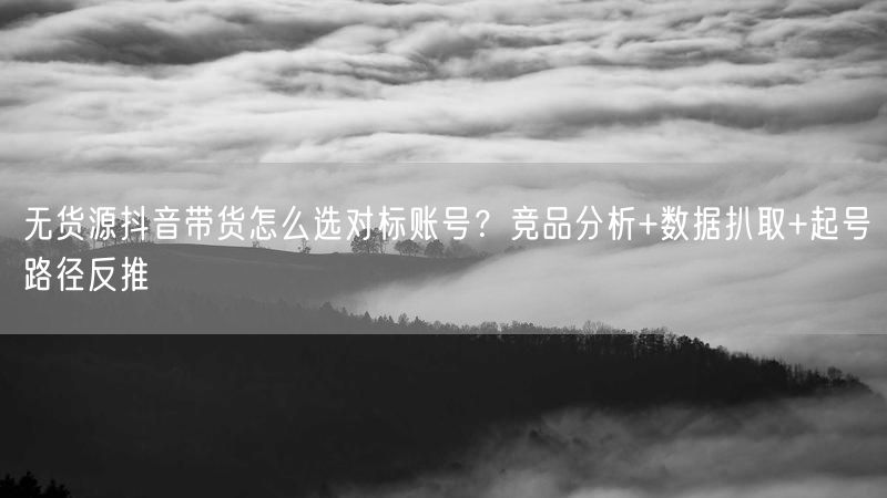 无货源抖音带货怎么选对标账号？竞品分析+数据扒取+起号路径反推