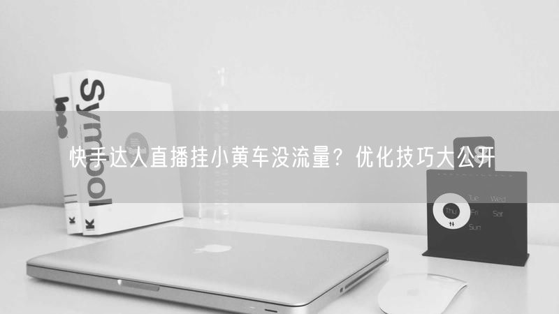 快手达人直播挂小黄车没流量？优化技巧大公开