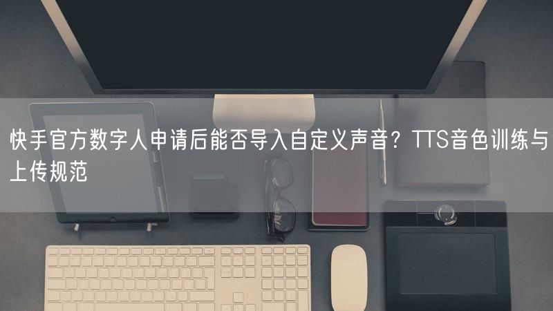 快手官方数字人申请后能否导入自定义声音？TTS音色训练与上传