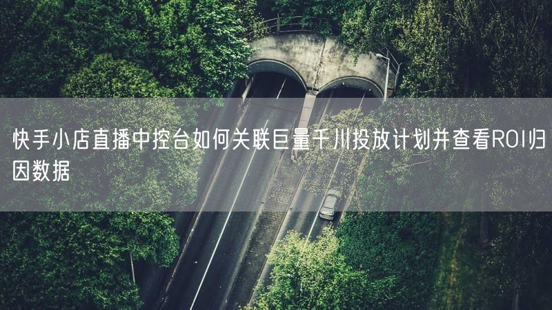 快手小店直播中控台如何关联巨量千川投放计划并查看ROI归因数