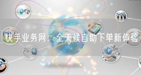 快手业务网：全天候自助下单新体验