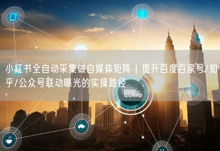 小红书全自动采集做自媒体矩阵｜提升百度百家号/知乎/公众号联动曝光的实操路径