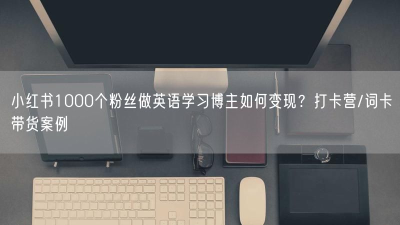 小红书1000个粉丝做英语学习博主如何变现？打卡营/词卡带货