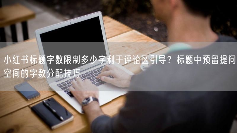 小红书标题字数限制多少字利于评论区引导？标题中预留提问空间的