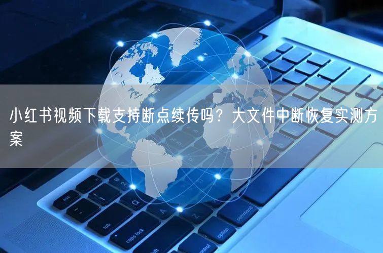 小红书视频下载支持断点续传吗？大文件中断恢复实测方案