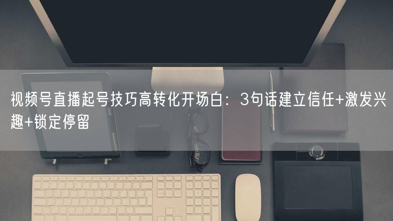 视频号直播起号技巧高转化开场白：3句话建立信任+激发兴趣+锁