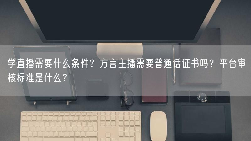 学直播需要什么条件？方言主播需要普通话证书吗？平台审核标准是什么？