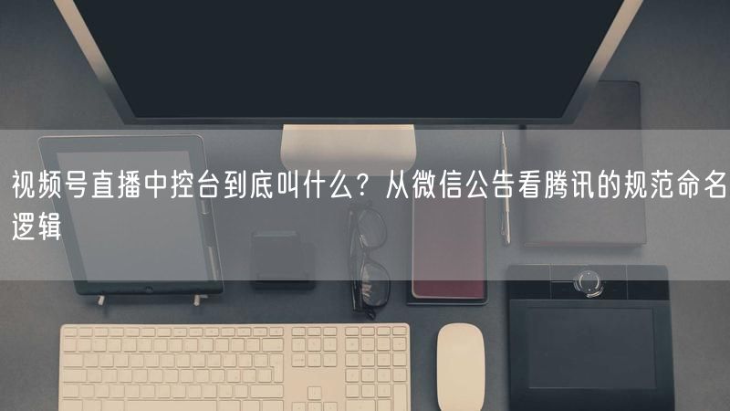 视频号直播中控台到底叫什么？从微信公告看腾讯的规范命名逻辑