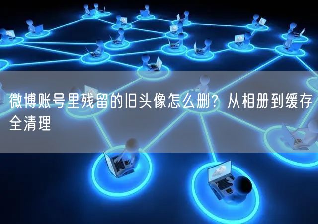微博账号里残留的旧头像怎么删？从相册到缓存全清理