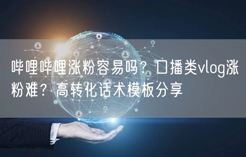 哔哩哔哩涨粉容易吗？口播类vlog涨粉难？高转化话术模板分享