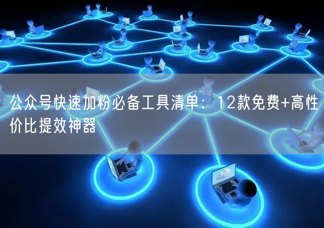 公众号快速加粉必备工具清单：12款免费+高性价比提效神器