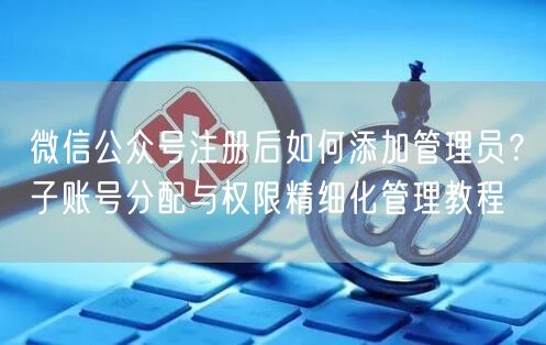 微信公众号注册后如何添加管理员？子账号分配与权限精细化管理教