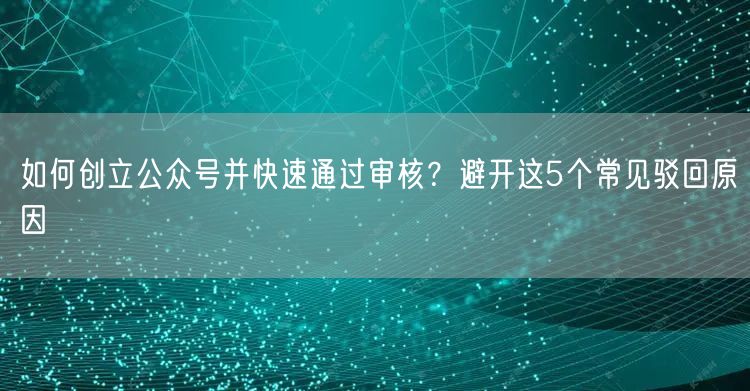 如何创立公众号并快速通过审核？避开这5个常见驳回原因