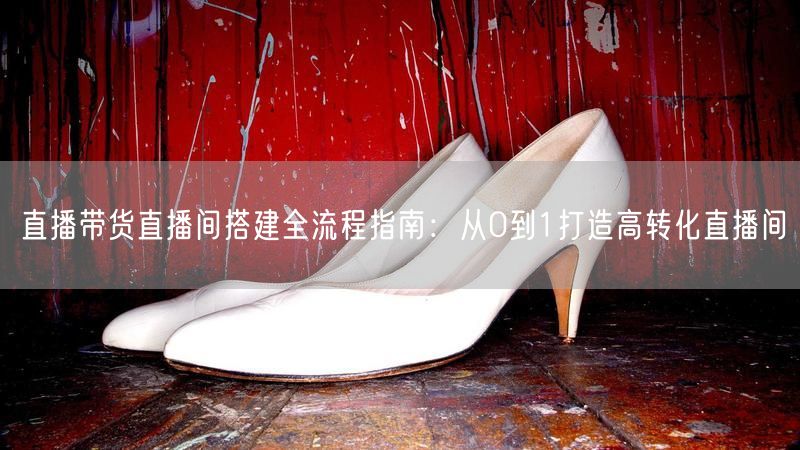 直播带货直播间搭建全流程指南:从0到1打造高转化直播间