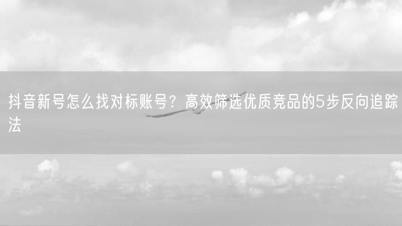 抖音新号怎么找对标账号?高效筛选优质竞品的5步反向追踪法