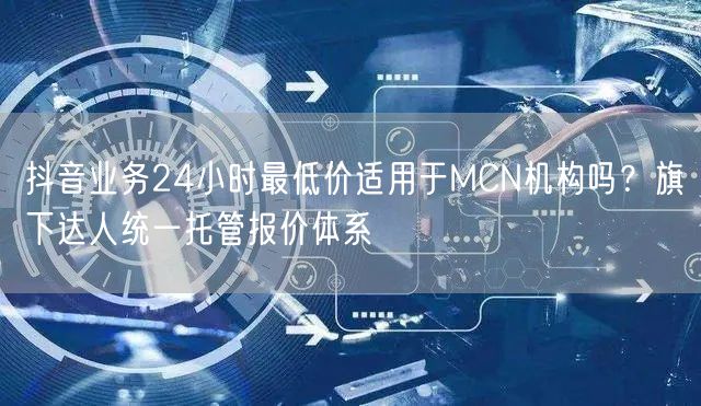 抖音业务24小时最低价适用于MCN机构吗?旗下达人统一托管报