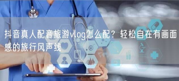 抖音真人配音旅游vlog怎么配?轻松自在有画面感的旅行风声线