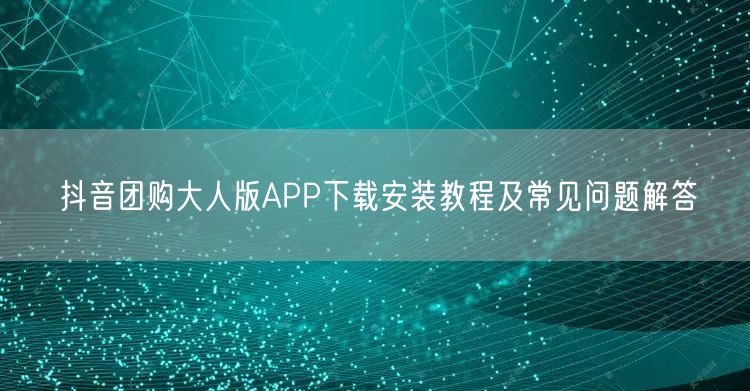 抖音团购大人版APP下载安装教程及常见问题解答
