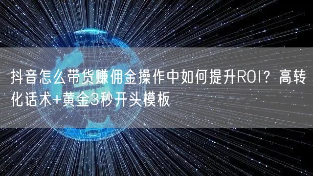 抖音怎么带货赚佣金操作中如何提升ROI?高转化话术+黄金3秒