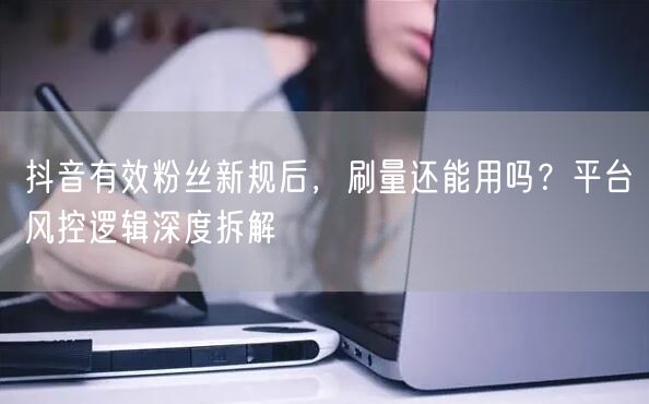 抖音有效粉丝新规后,刷量还能用吗?平台风控逻辑深度拆解