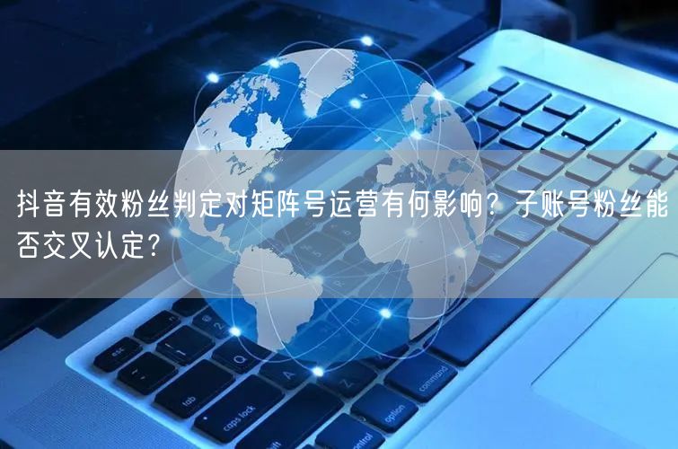 抖音有效粉丝判定对矩阵号运营有何影响?子账号粉丝能否交叉认定