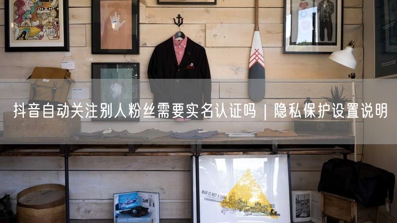 抖音自动关注别人粉丝需要实名认证吗|隐私保护设置说明