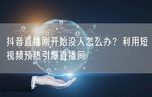 抖音直播刚开始没人怎么办?利用短视频预热引爆直播间
