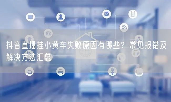 抖音直播挂小黄车失败原因有哪些?常见报错及解决方法汇总