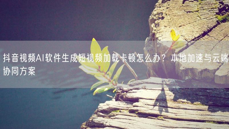 抖音视频AI软件生成短视频加载卡顿怎么办?本地加速与云端协同