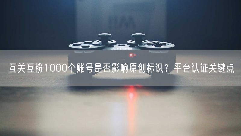 互关互粉1000个账号是否影响原创标识?平台认证关键点