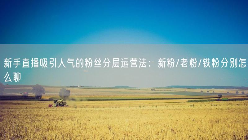 新手直播吸引人气的粉丝分层运营法:新粉/老粉/铁粉分别怎么聊
